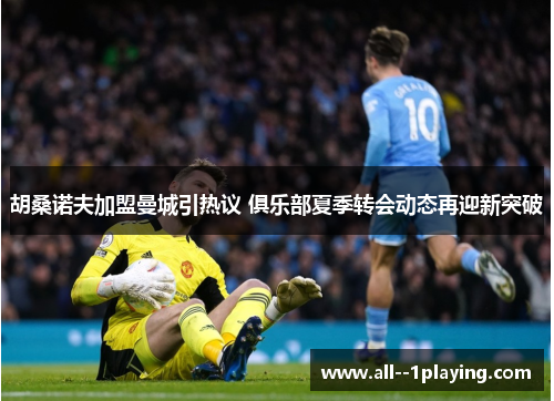 胡桑诺夫加盟曼城引热议 俱乐部夏季转会动态再迎新突破