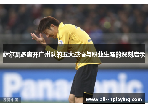 萨尔瓦多离开广州队的五大感悟与职业生涯的深刻启示