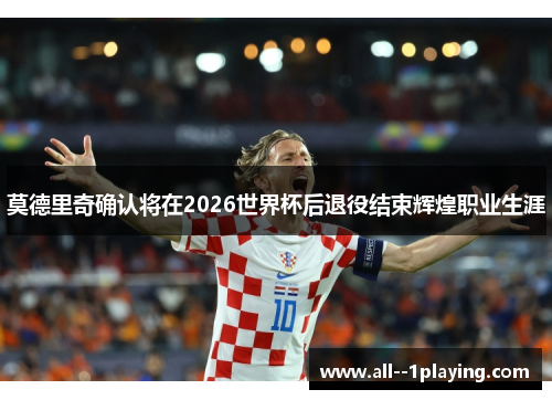 莫德里奇确认将在2026世界杯后退役结束辉煌职业生涯 莫德里奇确认将在2026世界杯后退役结束辉煌职业生涯