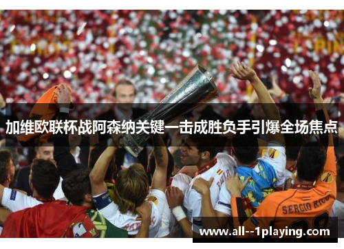 加维欧联杯战阿森纳关键一击成胜负手引爆全场焦点